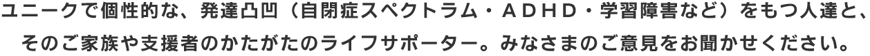 発達凸凹(自閉症スペクトラム・ADHD・学習障害など)をもつ人達と、そのご家族や支援者のかたがたのライフサポータ